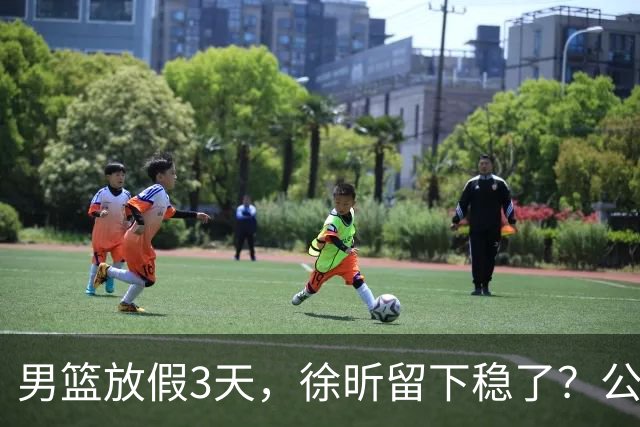 男篮放假3天，徐昕留下稳了？公开表态，郭士强欣慰，杜锋尴尬